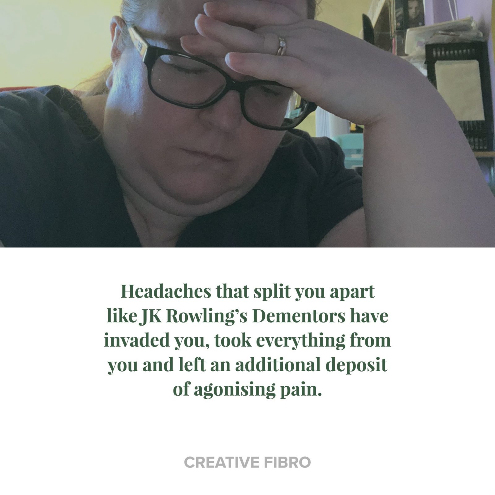 Living Creatively with Fibro | An image of me holding my head with the words "Headaches that split you apart like JK Rowling’s Dementors have invaded you, took everything from you and left an additional deposit of agonising pain."